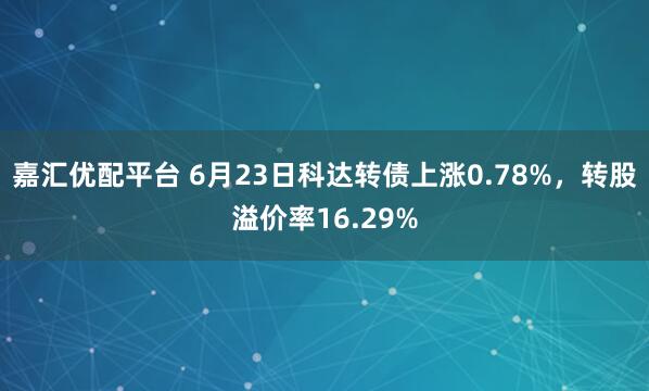 嘉汇优配平台 6月23日科达转债上涨0.78%，转股溢价率16.29%