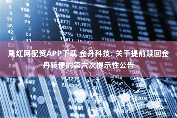 晟红网配资APP下载 金丹科技: 关于提前赎回金丹转债的第六次提示性公告