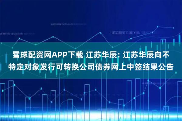 雪球配资网APP下载 江苏华辰: 江苏华辰向不特定对象发行可转换公司债券网上中签结果公告