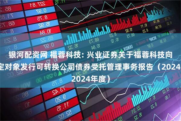 银河配资网 福蓉科技: 兴业证券关于福蓉科技向不特定对象发行可转换公司债券受托管理事务报告（2024年度）