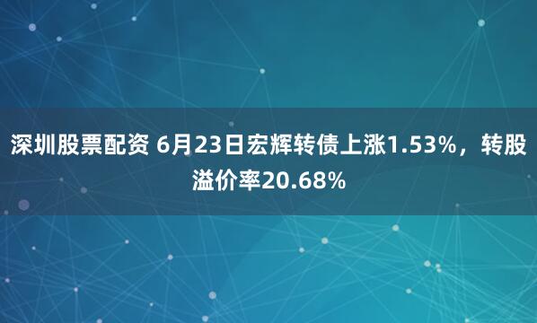 深圳股票配资 6月23日宏辉转债上涨1.53%，转股溢价率20.68%