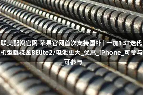 联美配资官网 苹果官网首次支持国补 | 一加13T迭代机型曝骁龙8Elite2/电池更大_优惠_iPhone_可参与