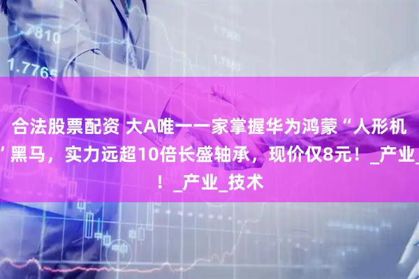合法股票配资 大A唯一一家掌握华为鸿蒙“人形机器人”黑马，实力远超10倍长盛轴承，现价仅8元！_产业_技术