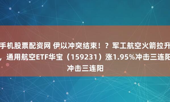 手机股票配资网 伊以冲突结束！？军工航空火箭拉升，通用航空ETF华宝（159231）涨1.95%冲击三连阳