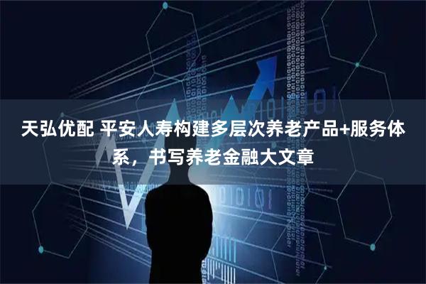 天弘优配 平安人寿构建多层次养老产品+服务体系，书写养老金融大文章