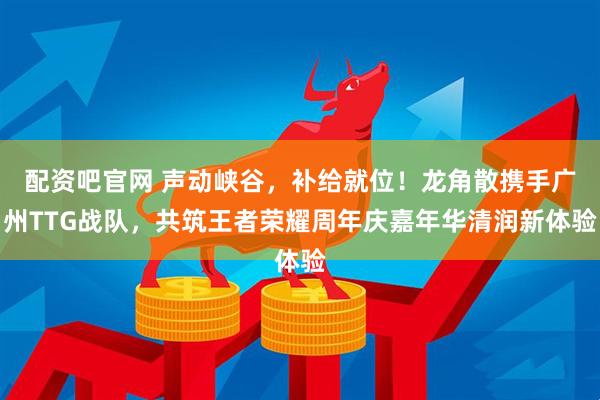 配资吧官网 声动峡谷，补给就位！龙角散携手广州TTG战队，共筑王者荣耀周年庆嘉年华清润新体验
