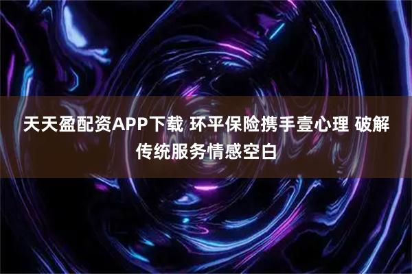 天天盈配资APP下载 环平保险携手壹心理 破解传统服务情感空白