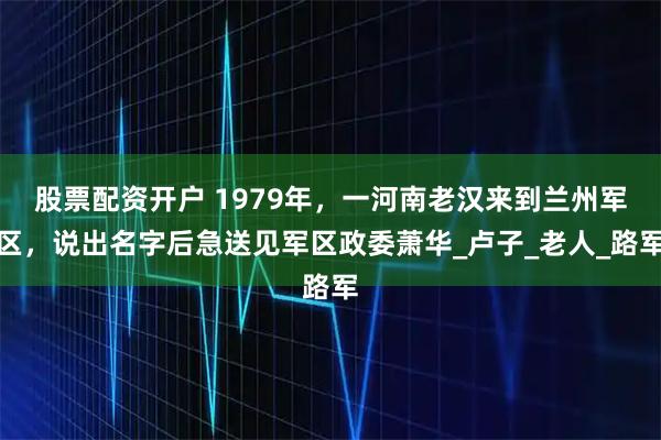 股票配资开户 1979年,一河南老汉来到兰州军区,说出名字后急送见军区政委萧华_卢子_老人_路军