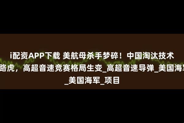 i配资APP下载 美航母杀手梦碎!中国淘汰技术成美拦路虎,高超音速竞赛格局生变_高超音速导弹_美国海军_项目