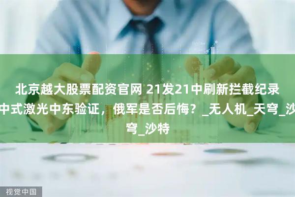 北京越大股票配资官网 21发21中刷新拦截纪录，中式激光中东验证，俄军是否后悔？_无人机_天穹_沙特