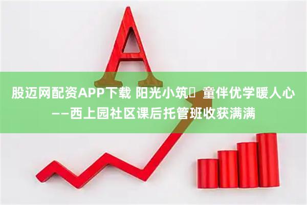 股迈网配资APP下载 阳光小筑・童伴优学暖人心——西上园社区课后托管班收获满满