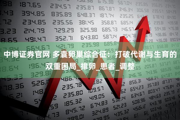 中博证券官网 多囊卵巢综合征：打破代谢与生育的双重困局_排卵_患者_调整