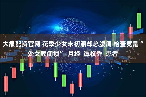 大象配资官网 花季少女未初潮却总腹痛 检查竟是“处女膜闭锁”_月经_谭枚秀_患者