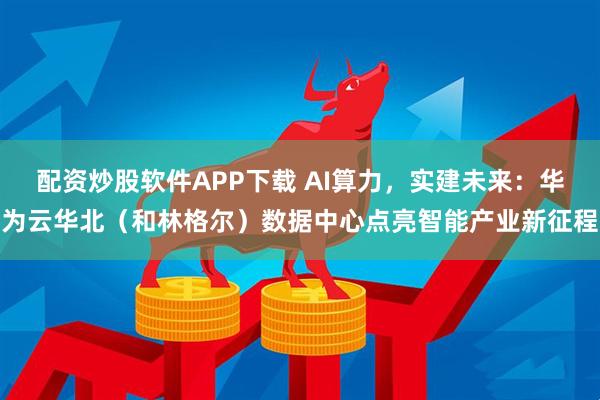 配资炒股软件APP下载 AI算力，实建未来：华为云华北（和林格尔）数据中心点亮智能产业新征程