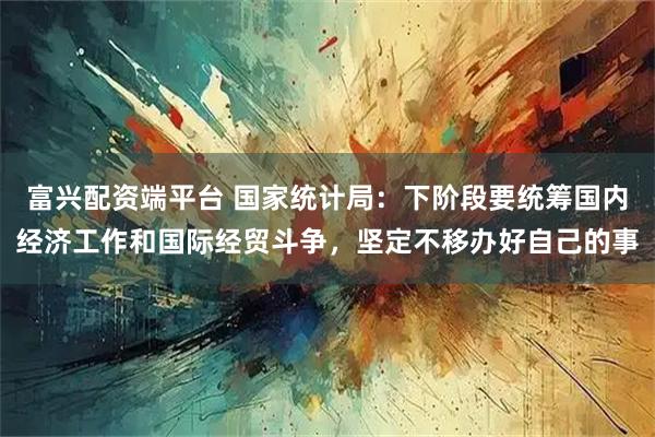 富兴配资端平台 国家统计局：下阶段要统筹国内经济工作和国际经贸斗争，坚定不移办好自己的事