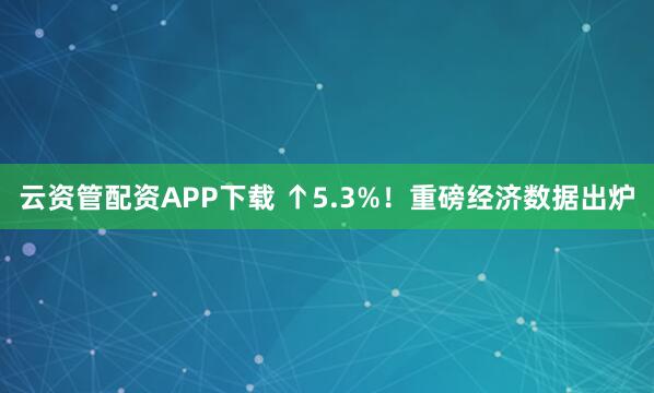 云资管配资APP下载 ↑5.3%！重磅经济数据出炉