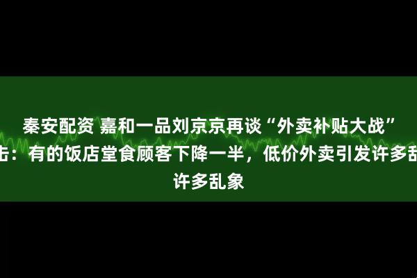 秦安配资 嘉和一品刘京京再谈“外卖补贴大战”冲击：有的饭店堂食顾客下降一半，低价外卖引发许多乱象
