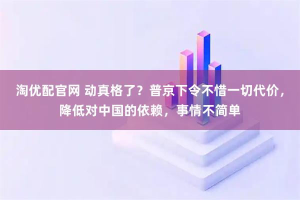 淘优配官网 动真格了？普京下令不惜一切代价，降低对中国的依赖，事情不简单