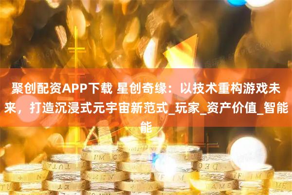 聚创配资APP下载 星创奇缘：以技术重构游戏未来，打造沉浸式元宇宙新范式_玩家_资产价值_智能