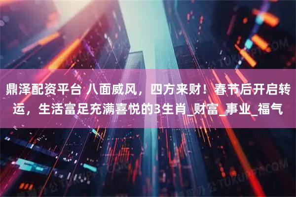 鼎泽配资平台 八面威风，四方来财！春节后开启转运，生活富足充满喜悦的3生肖_财富_事业_福气
