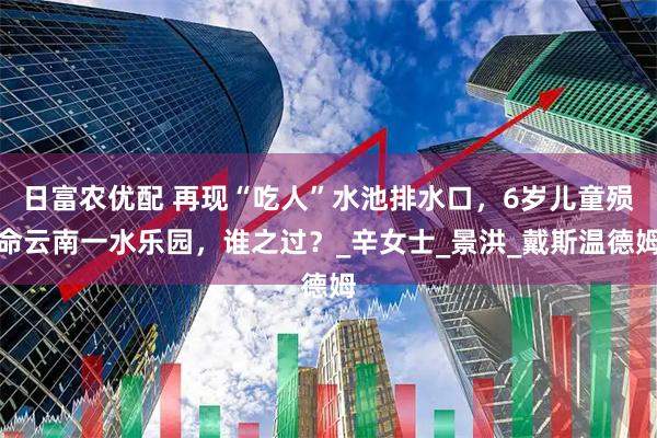 日富农优配 再现“吃人”水池排水口，6岁儿童殒命云南一水乐园，谁之过？_辛女士_景洪_戴斯温德姆