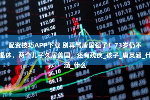 配资技巧APP下载 别再骂唐国强了！73岁仍不敢退休，两个儿子久居美国，还有残疾_孩子_唐英涵_什么