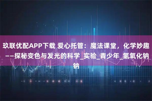 玖联优配APP下载 爱心托管：魔法课堂，化学妙趣 ——探秘变色与发光的科学_实验_青少年_氢氧化钠