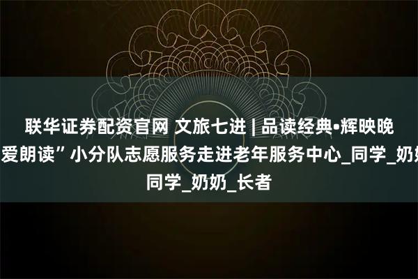 联华证券配资官网 文旅七进 | 品读经典•辉映晚霞-“为爱朗读”小分队志愿服务走进老年服务中心_同学_奶奶_长者