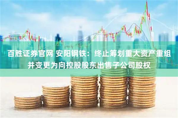 百胜证券官网 安阳钢铁：终止筹划重大资产重组并变更为向控股股东出售子公司股权