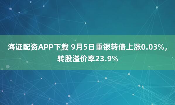 海证配资APP下载 9月5日重银转债上涨0.03%，转股溢价率23.9%