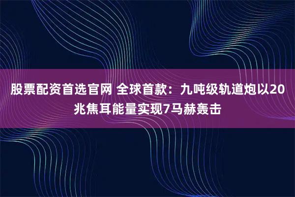 股票配资首选官网 全球首款：九吨级轨道炮以20兆焦耳能量实现7马赫轰击