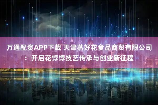 万通配资APP下载 天津蒸好花食品商贸有限公司：开启花饽饽技艺传承与创业新征程