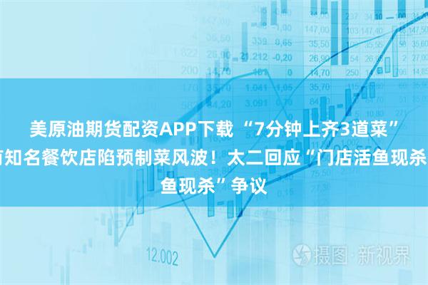 美原油期货配资APP下载 “7分钟上齐3道菜”，又有知名餐饮店陷预制菜风波！太二回应“门店活鱼现杀”争议