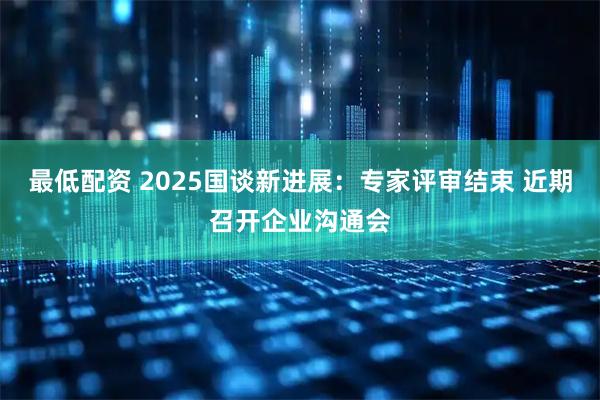 最低配资 2025国谈新进展：专家评审结束 近期召开企业沟通会