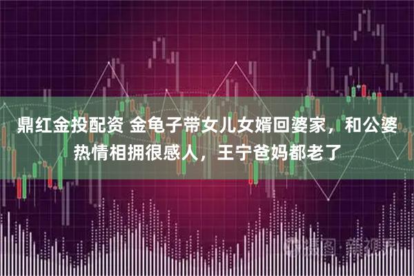 鼎红金投配资 金龟子带女儿女婿回婆家，和公婆热情相拥很感人，王宁爸妈都老了