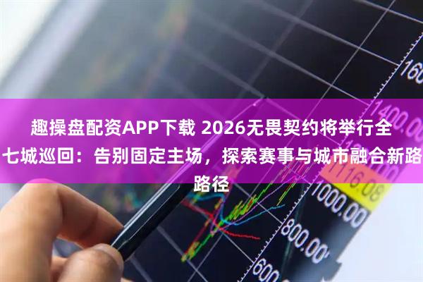 趣操盘配资APP下载 2026无畏契约将举行全国七城巡回：告别固定主场，探索赛事与城市融合新路径