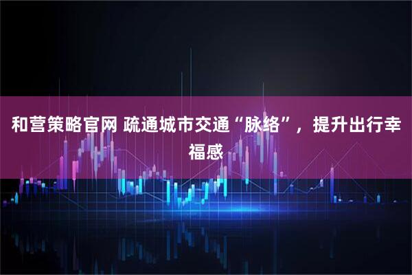 和营策略官网 疏通城市交通“脉络”，提升出行幸福感