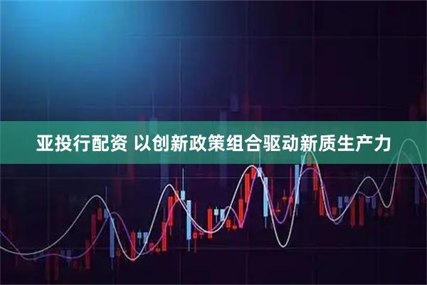 亚投行配资 以创新政策组合驱动新质生产力