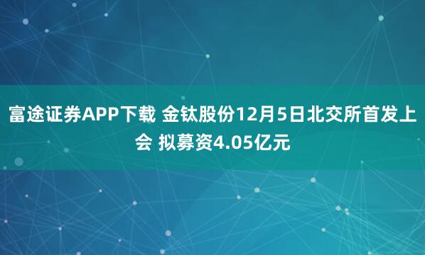 富途证券APP下载 金钛股份12月5日北交所首发上会 拟募资4.05亿元