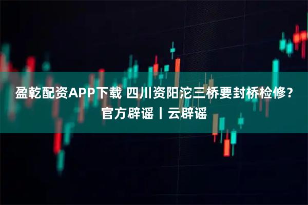 盈乾配资APP下载 四川资阳沱三桥要封桥检修？官方辟谣丨云辟谣