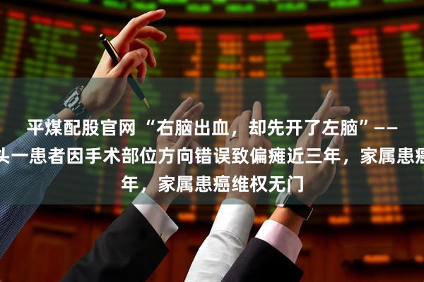 平煤配股官网 “右脑出血，却先开了左脑”——内蒙古包头一患者因手术部位方向错误致偏瘫近三年，家属患癌维权无门