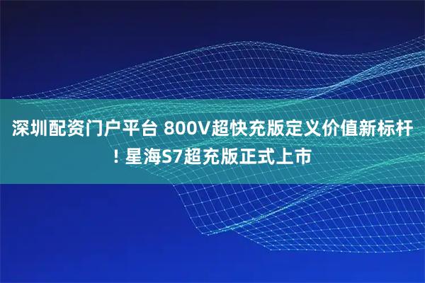 深圳配资门户平台 800V超快充版定义价值新标杆! 星海S7超充版正式上市