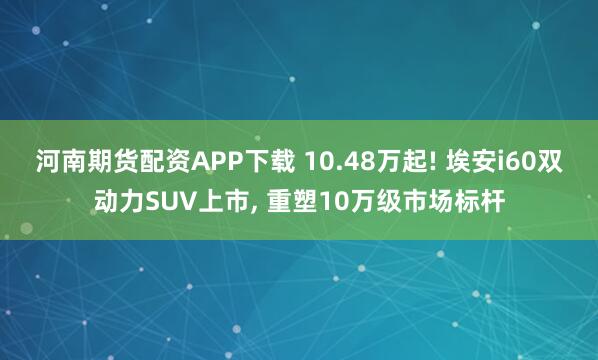 河南期货配资APP下载 10.48万起! 埃安i60双动力SUV上市, 重塑10万级市场标杆