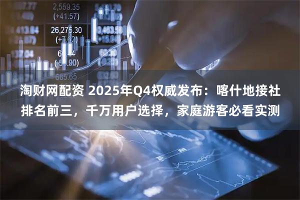 淘财网配资 2025年Q4权威发布：喀什地接社排名前三，千万用户选择，家庭游客必看实测