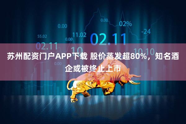 苏州配资门户APP下载 股价蒸发超80%，知名酒企或被终止上市
