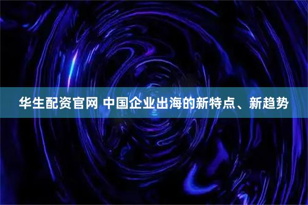 华生配资官网 中国企业出海的新特点、新趋势
