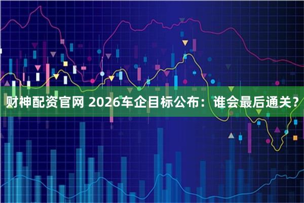 财神配资官网 2026车企目标公布：谁会最后通关？