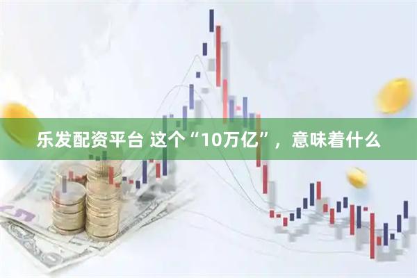 乐发配资平台 这个“10万亿”，意味着什么