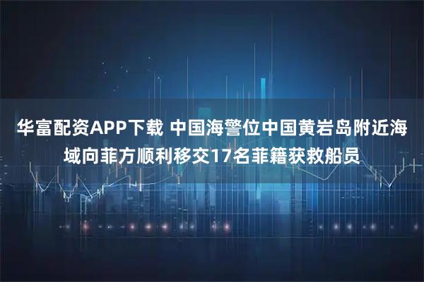 华富配资APP下载 中国海警位中国黄岩岛附近海域向菲方顺利移交17名菲籍获救船员