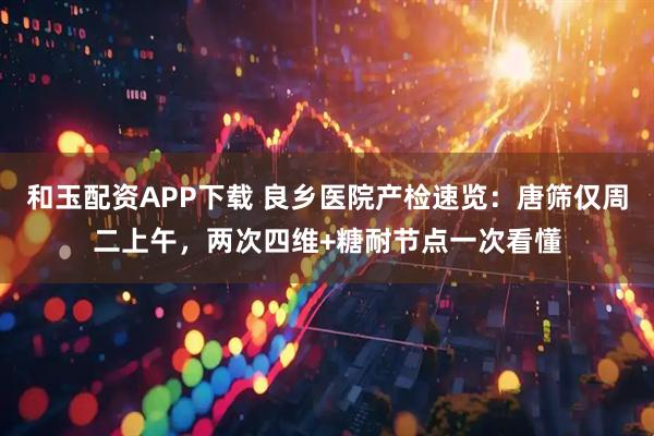 和玉配资APP下载 良乡医院产检速览：唐筛仅周二上午，两次四维+糖耐节点一次看懂